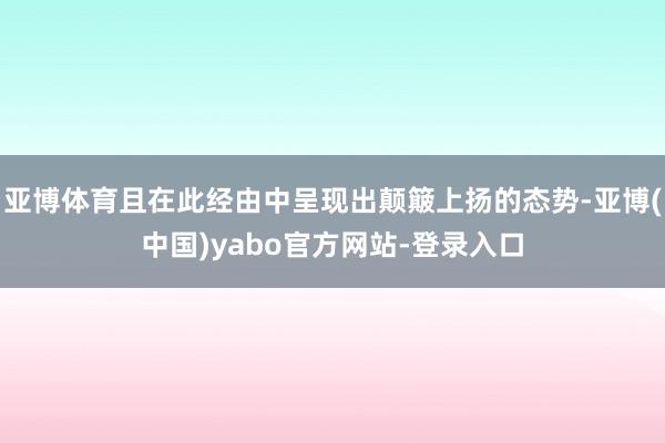 亚博体育且在此经由中呈现出颠簸上扬的态势-亚博(中国)yabo官方网站-登录入口