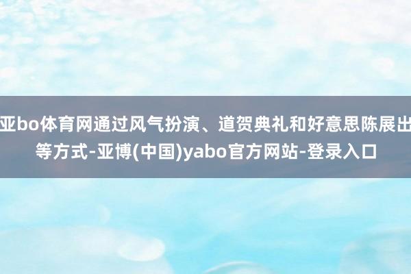 亚bo体育网通过风气扮演、道贺典礼和好意思陈展出等方式-亚博(中国)yabo官方网站-登录入口