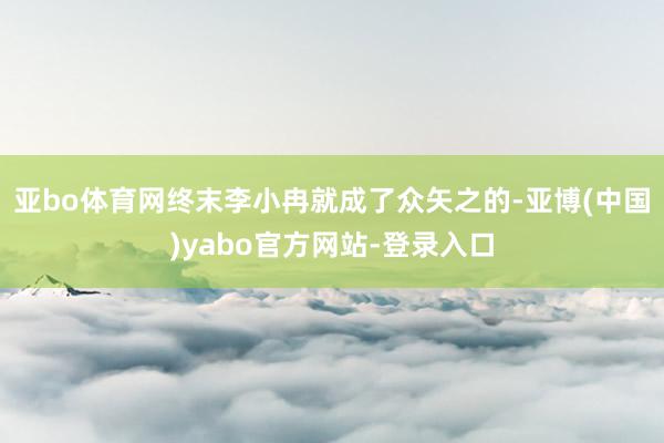 亚bo体育网终末李小冉就成了众矢之的-亚博(中国)yabo官方网站-登录入口