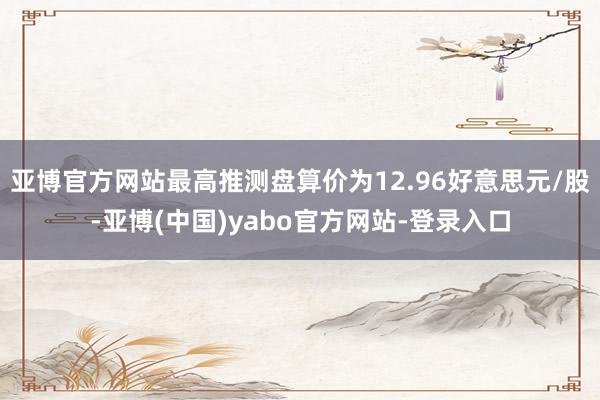 亚博官方网站最高推测盘算价为12.96好意思元/股-亚博(中国)yabo官方网站-登录入口