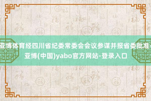 亚博体育经四川省纪委常委会会议参谋并报省委批准-亚博(中国)yabo官方网站-登录入口