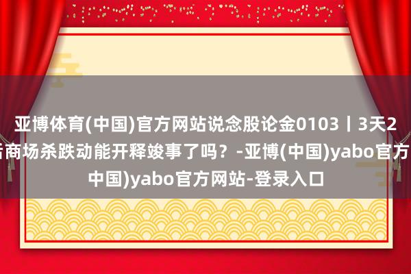 亚博体育(中国)官方网站说念股论金0103丨3天200点 三连阴后商场杀跌动能开释竣事了吗？-亚博(中国)yabo官方网站-登录入口