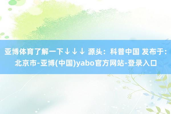 亚博体育了解一下↓↓↓ 源头：科普中国 发布于：北京市-亚博(中国)yabo官方网站-登录入口