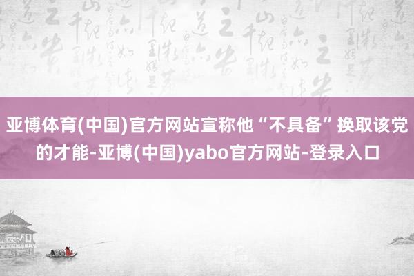 亚博体育(中国)官方网站宣称他“不具备”换取该党的才能-亚博(中国)yabo官方网站-登录入口