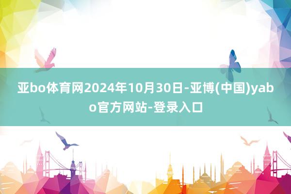 亚bo体育网　　2024年10月30日-亚博(中国)yabo官方网站-登录入口