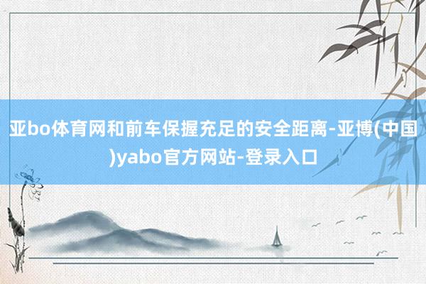 亚bo体育网和前车保握充足的安全距离-亚博(中国)yabo官方网站-登录入口