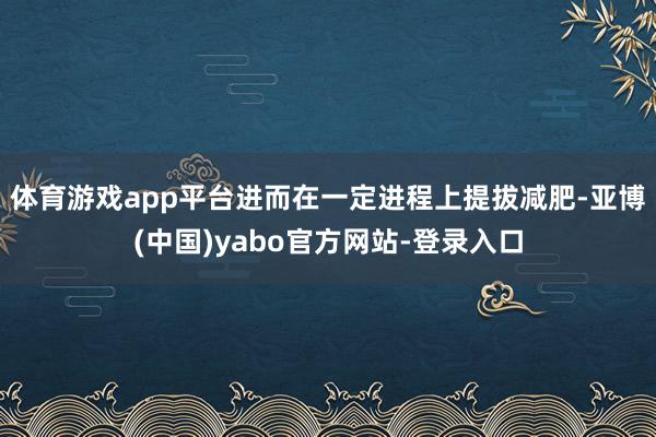 体育游戏app平台进而在一定进程上提拔减肥-亚博(中国)yabo官方网站-登录入口