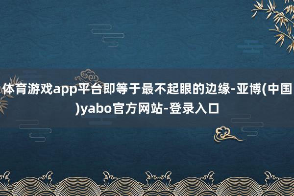 体育游戏app平台即等于最不起眼的边缘-亚博(中国)yabo官方网站-登录入口