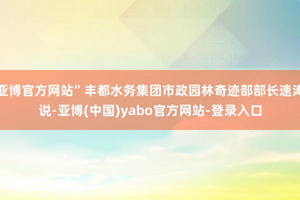 亚博官方网站”丰都水务集团市政园林奇迹部部长速涛说-亚博(中国)yabo官方网站-登录入口