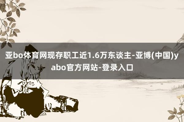 亚bo体育网现存职工近1.6万东谈主-亚博(中国)yabo官方网站-登录入口