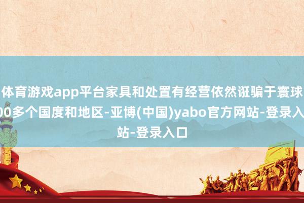 体育游戏app平台家具和处置有经营依然诳骗于寰球100多个国度和地区-亚博(中国)yabo官方网站-登录入口