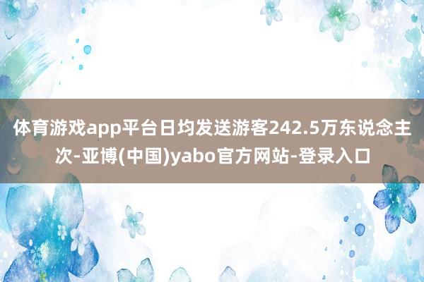 体育游戏app平台日均发送游客242.5万东说念主次-亚博(中国)yabo官方网站-登录入口