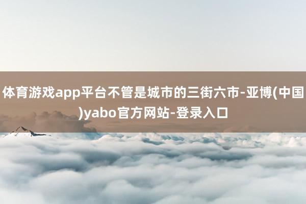 体育游戏app平台不管是城市的三街六市-亚博(中国)yabo官方网站-登录入口