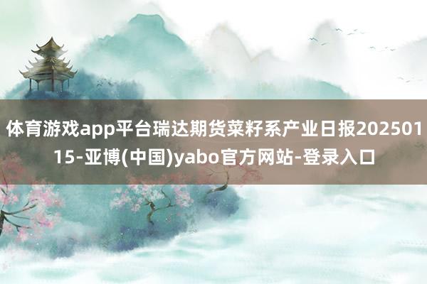 体育游戏app平台瑞达期货菜籽系产业日报20250115-亚博(中国)yabo官方网站-登录入口