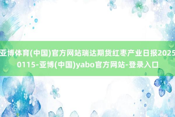 亚博体育(中国)官方网站瑞达期货红枣产业日报20250115-亚博(中国)yabo官方网站-登录入口