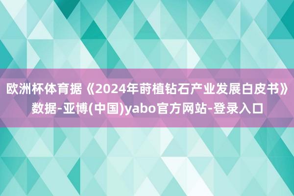 欧洲杯体育据《2024年莳植钻石产业发展白皮书》数据-亚博(中国)yabo官方网站-登录入口