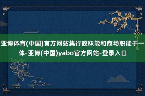 亚博体育(中国)官方网站集行政职能和商场职能于一体-亚博(中国)yabo官方网站-登录入口