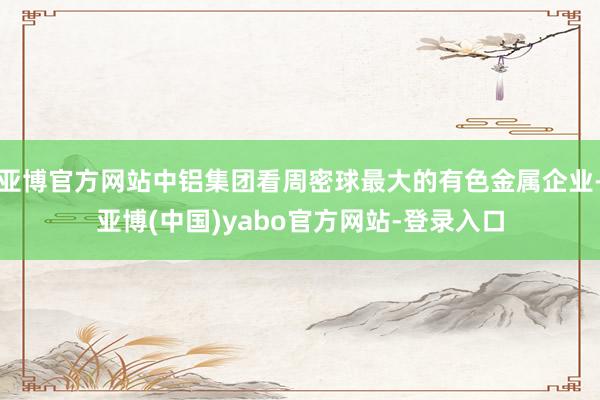 亚博官方网站中铝集团看周密球最大的有色金属企业-亚博(中国)yabo官方网站-登录入口