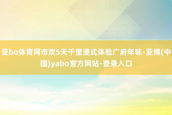 亚bo体育网市欢5天千里浸式体验广府年味-亚博(中国)yabo官方网站-登录入口