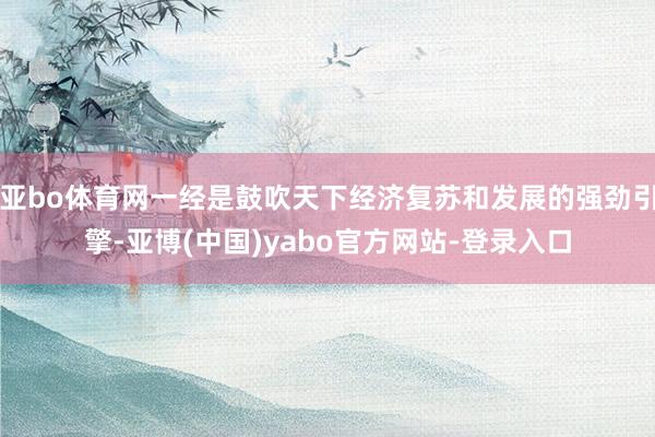 亚bo体育网一经是鼓吹天下经济复苏和发展的强劲引擎-亚博(中国)yabo官方网站-登录入口