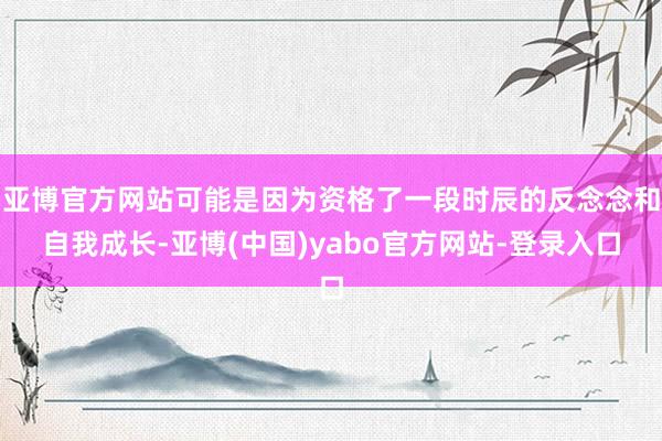 亚博官方网站可能是因为资格了一段时辰的反念念和自我成长-亚博(中国)yabo官方网站-登录入口