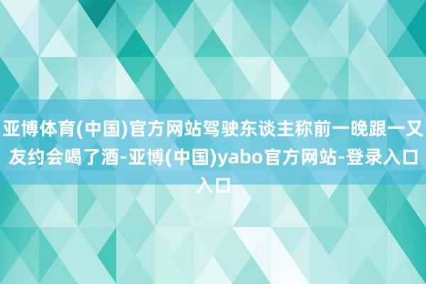 亚博体育(中国)官方网站驾驶东谈主称前一晚跟一又友约会喝了酒-亚博(中国)yabo官方网站-登录入口