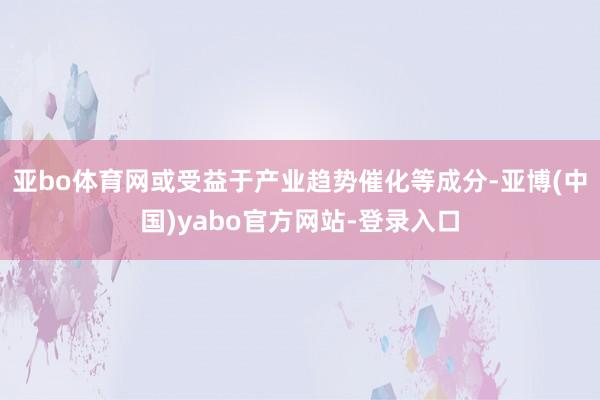 亚bo体育网或受益于产业趋势催化等成分-亚博(中国)yabo官方网站-登录入口