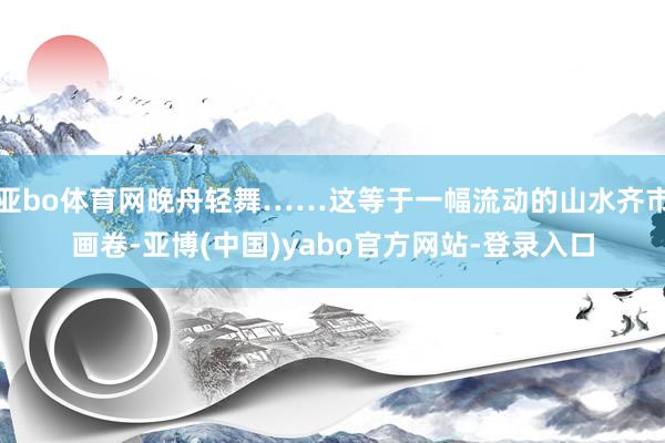 亚bo体育网晚舟轻舞……这等于一幅流动的山水齐市画卷-亚博(中国)yabo官方网站-登录入口