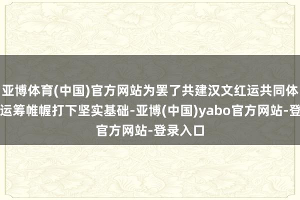 亚博体育(中国)官方网站为罢了共建汉文红运共同体的长久运筹帷幄打下坚实基础-亚博(中国)yabo官方网站-登录入口