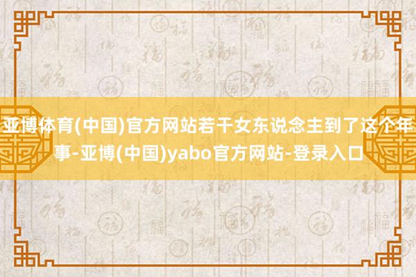 亚博体育(中国)官方网站若干女东说念主到了这个年事-亚博(中国)yabo官方网站-登录入口