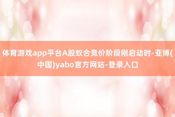 体育游戏app平台A股蚁合竞价阶段刚启动时-亚博(中国)yabo官方网站-登录入口